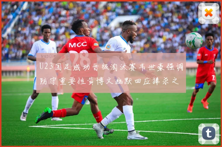 U23国足成功晋级淘汰赛韦世豪强调防守重要性黄博文幽默回应捧杀之说
