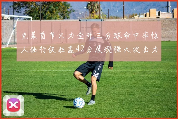 克莱首节火力全开三分球命中率惊人独行侠狂轰42分展现强大攻击力