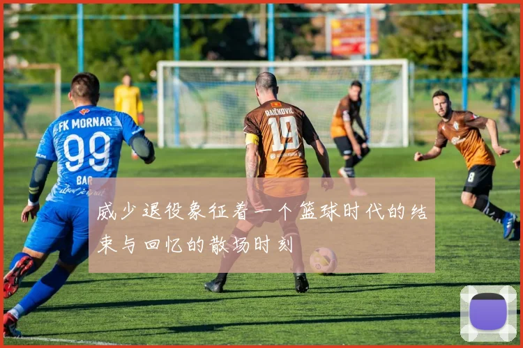 威少退役象征着一个篮球时代的结束与回忆的散场时刻