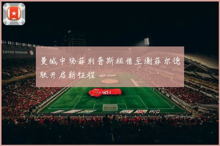 曼城中场菲利普斯租借至谢菲尔德联开启新征程