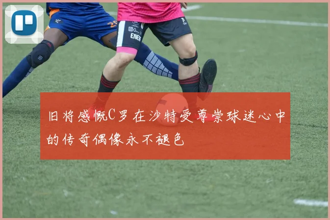 旧将感慨C罗在沙特受尊崇球迷心中的传奇偶像永不褪色