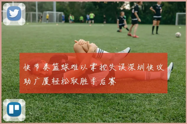 快节奏篮球难以掌控失误深圳快攻助广厦轻松取胜季后赛