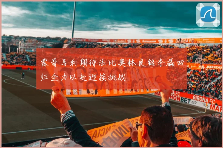 蒙哥马利期待法比奥林良铭李磊回归全力以赴迎接挑战