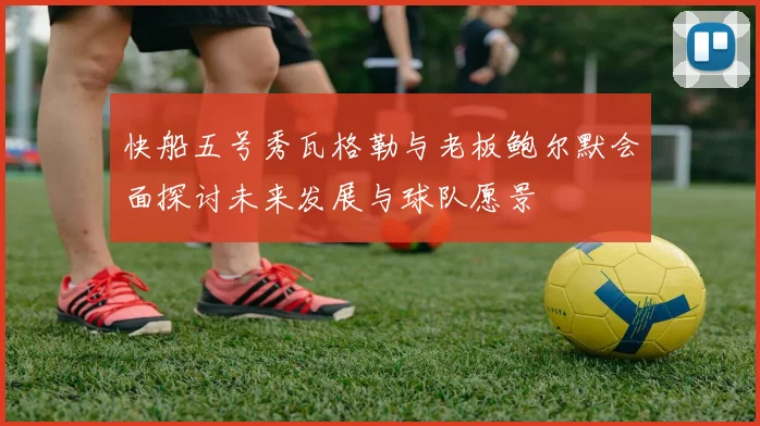 快船五号秀瓦格勒与老板鲍尔默会面探讨未来发展与球队愿景