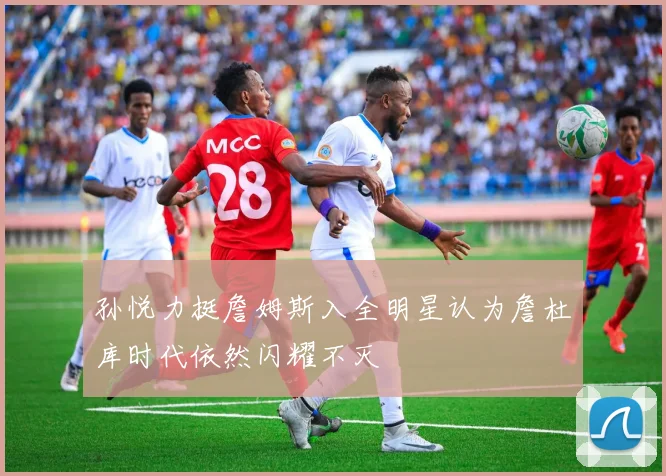 孙悦力挺詹姆斯入全明星认为詹杜库时代依然闪耀不灭