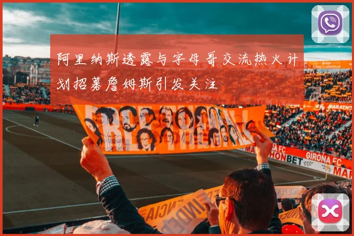 阿里纳斯透露与字母哥交流热火计划招募詹姆斯引发关注