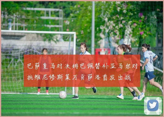 巴萨皇马对决姆巴佩替补亚马尔对抗维尼修斯莱万贡萨洛首发出战