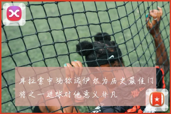 库拉索中场称诺伊尔为历史最佳门将之一进球对他意义非凡