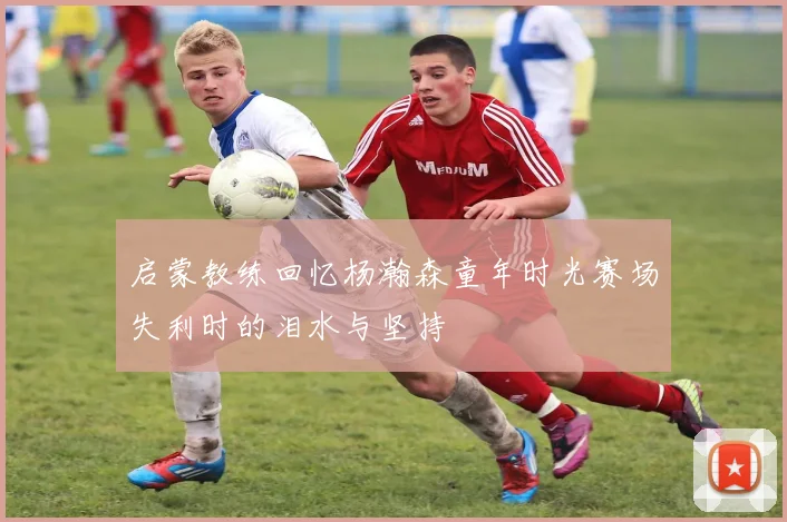 启蒙教练回忆杨瀚森童年时光赛场失利时的泪水与坚持