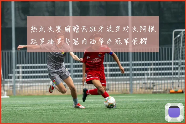 热刺决赛前瞻西班牙波罗对决阿根廷罗梅罗与塞内西争夺冠军荣耀