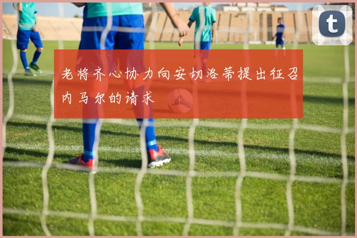 老将齐心协力向安切洛蒂提出征召内马尔的请求