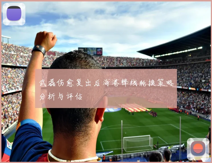 武磊伤愈复出后海港锋线轮换策略分析与评估