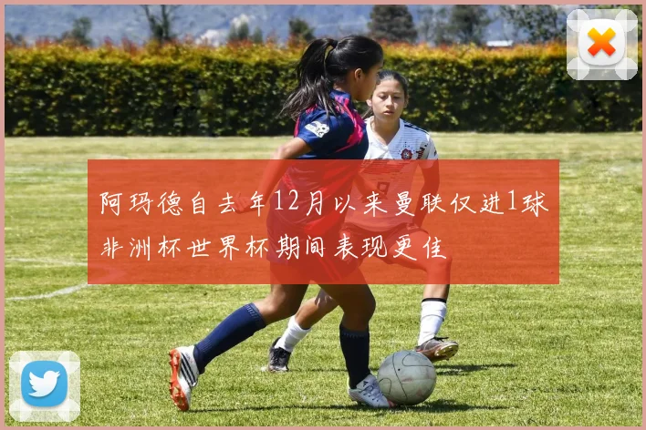 阿玛德自去年12月以来曼联仅进1球非洲杯世界杯期间表现更佳