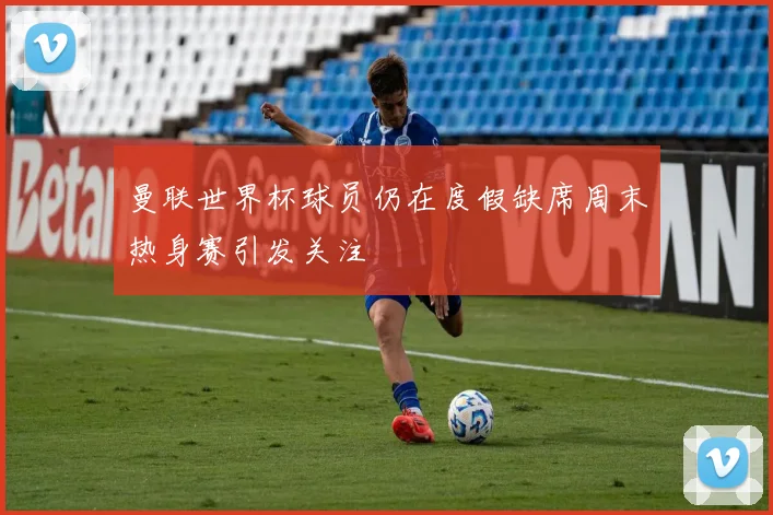 曼联世界杯球员仍在度假缺席周末热身赛引发关注