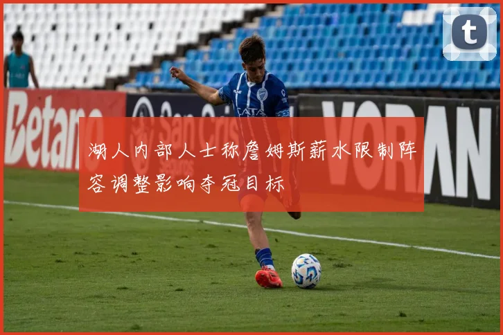 湖人内部人士称詹姆斯薪水限制阵容调整影响夺冠目标