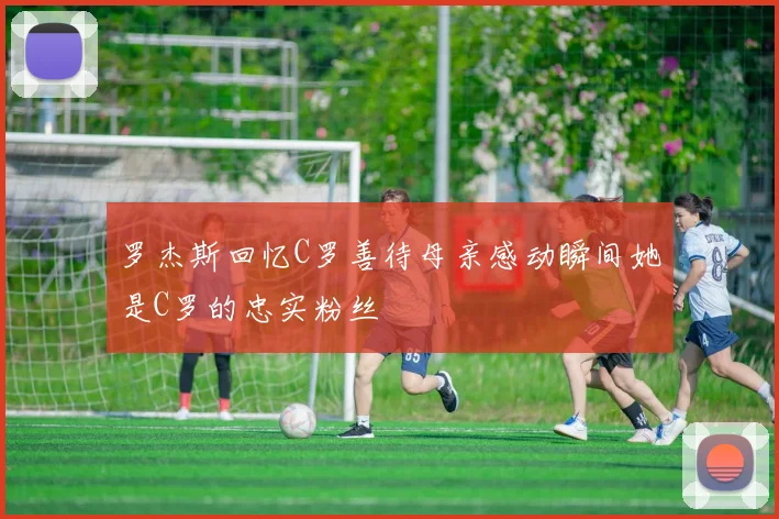 罗杰斯回忆C罗善待母亲感动瞬间她是C罗的忠实粉丝
