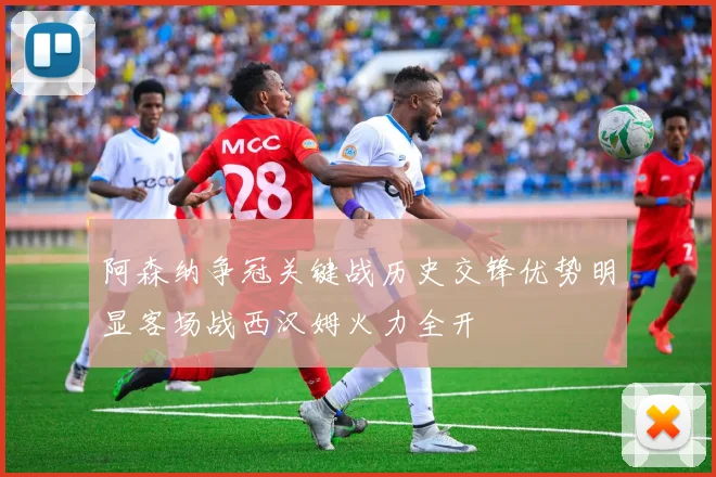 阿森纳争冠关键战历史交锋优势明显客场战西汉姆火力全开