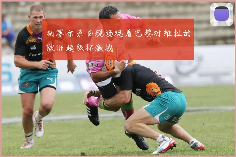 纳赛尔亲临现场观看巴黎对维拉的欧洲超级杯激战