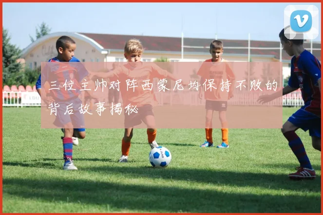 三位主帅对阵西蒙尼均保持不败的背后故事揭秘