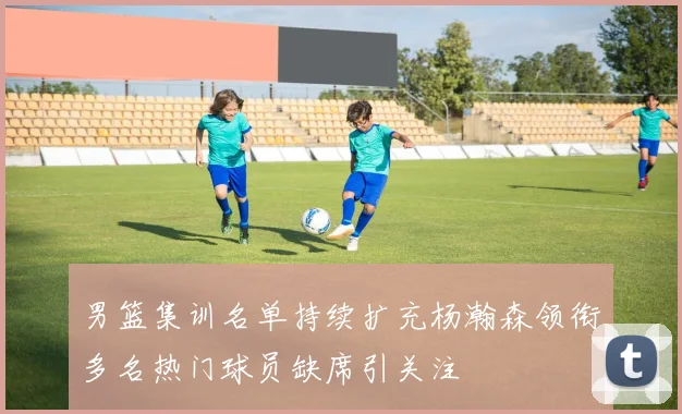 男篮集训名单持续扩充杨瀚森领衔多名热门球员缺席引关注