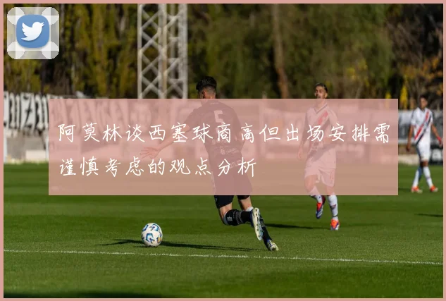 阿莫林谈西塞球商高但出场安排需谨慎考虑的观点分析