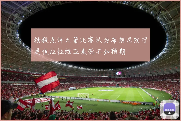 杨毅点评火箭比赛认为布朗尼防守更佳拉拉维亚表现不如预期