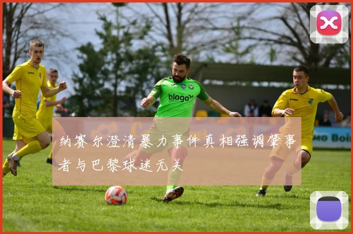 纳赛尔澄清暴力事件真相强调肇事者与巴黎球迷无关