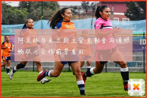 阿莫林与米兰新主管克勒舍沟通顺畅双方合作前景看好