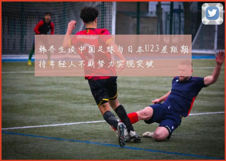 韩乔生谈中国足球与日本U23差距期待年轻人不断努力实现突破